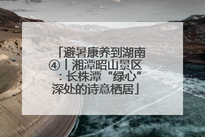 避暑康养到湖南④丨湘潭昭山景区：长株潭“绿心”深处的诗意栖居